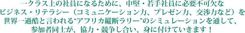 一クラス上の社員になるために、中堅・若手社員に必要不可欠な<br />
ビジネス・リテラシー(コミュニケーション力、プレゼン力、交渉力など)を世界一過酷と言われる“アフリカ縦断ラリー”のシミュレーションを通して、参加者同士が、協力・競争し合い、身に付けていきます!