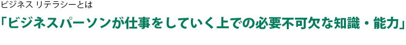 ビジネス リテラシーとは 「ビジネスパーソンが仕事をしていく上での必要不可欠な知識・能力」