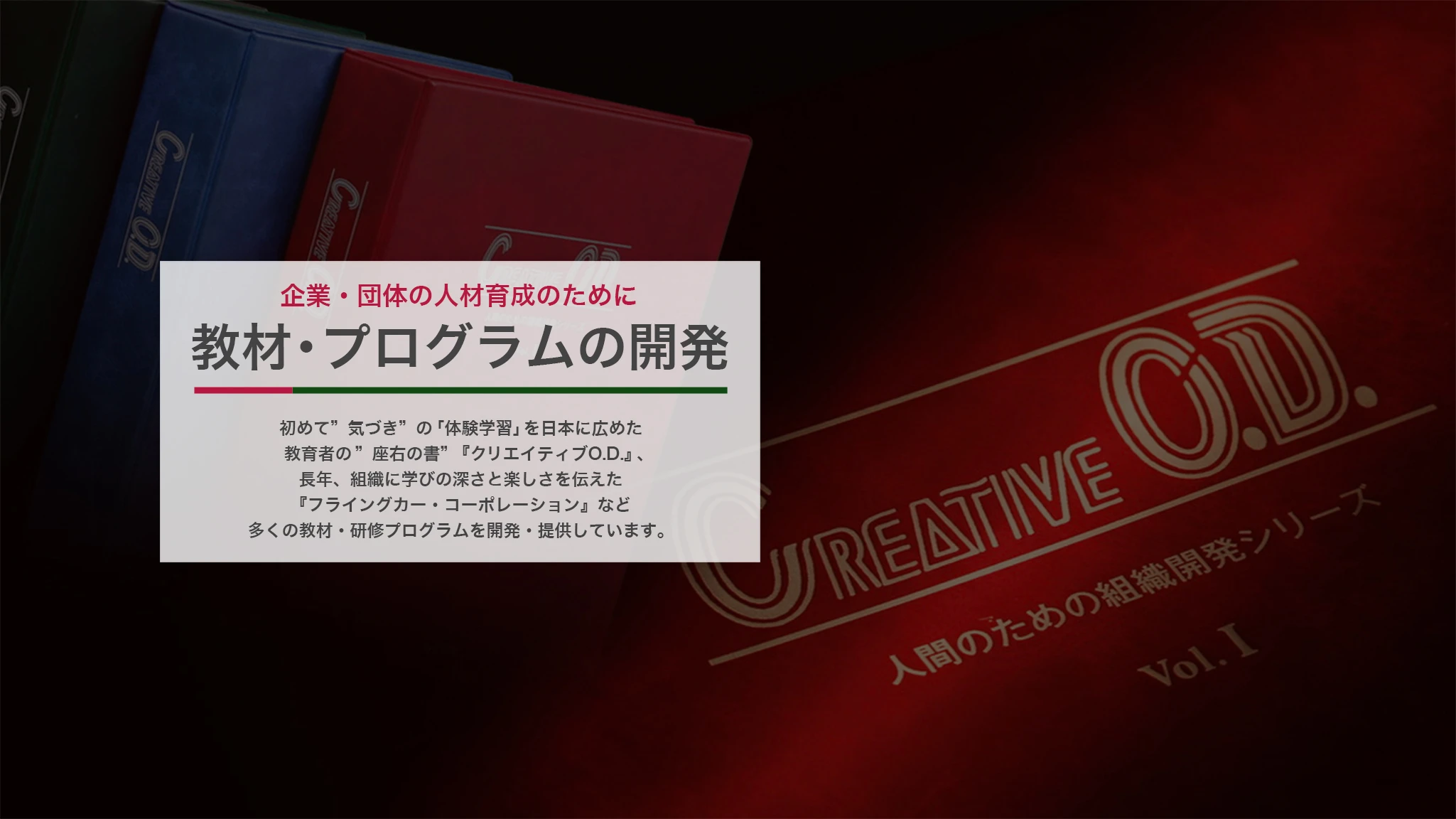 企業・団体の人財育成のために 教材・プログラムの開発 初めて “気づき”の「体験学習」を日本に広めた教育者の“座右の書”『クリエイティブO.D.』、長年、組織に学びの深さと楽しさを伝えた『フライングカー・コーポレーション』など多くの教材・研修プログラムを開発・提供しています。
