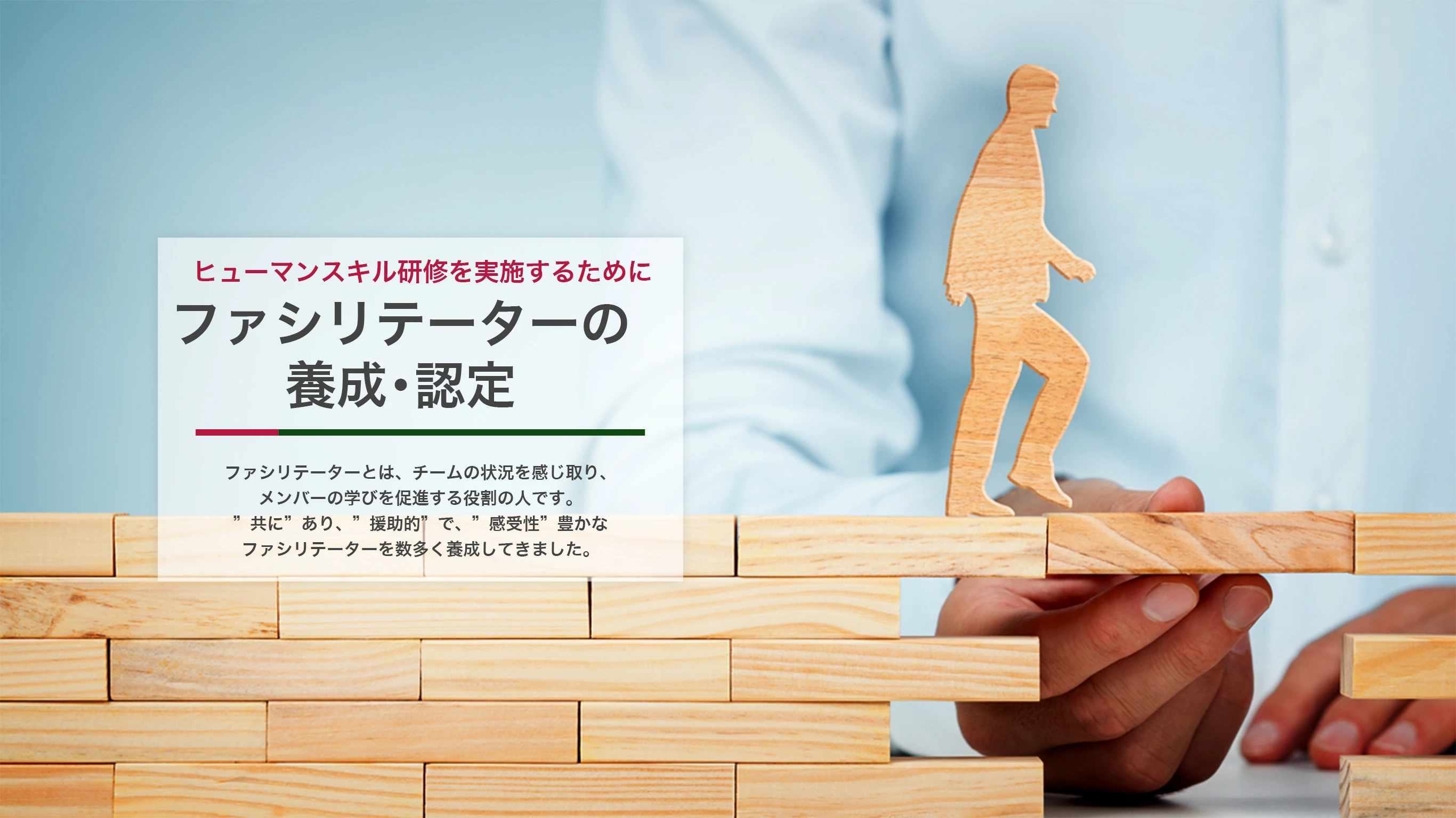 ヒューマンスキル研修を実施するために ファシリテーターの養成・認定 ファシリテーターとは、チームの状況を感じ取り、メンバーの学びを促進する役割の人です。“共に”あり、“援助的”で、“感受性”豊かなファシリテーターを数多く養成してきました。