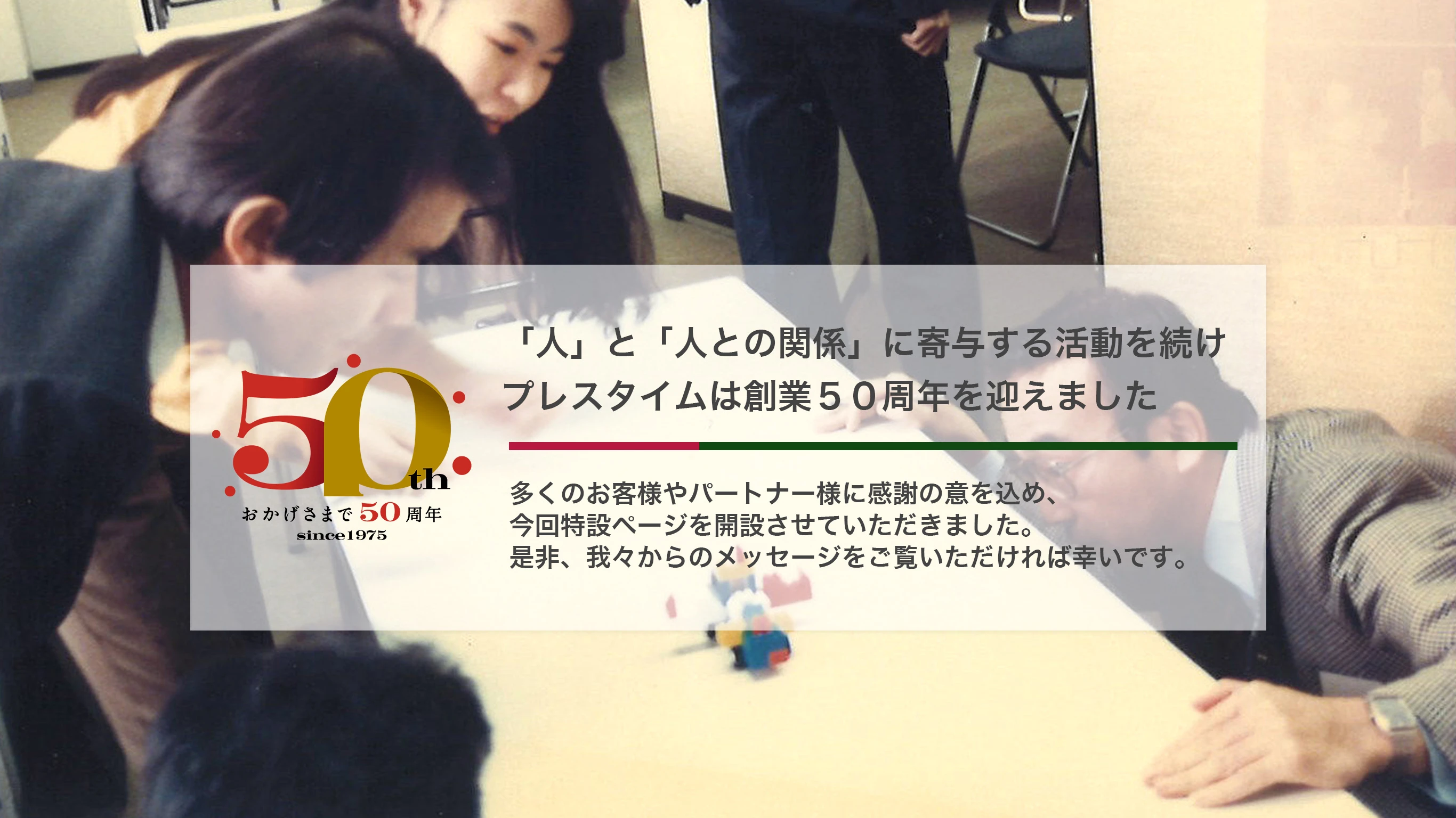 「人」と「人との関係」に寄与する活動を続けプレスタイムは創業５０周年を迎えました。多くのお客様やパートナー様に感謝の意を込め、今回特設ページを開設させていただきました。是非、我々からのメッセージをご覧いただければ幸いです。
